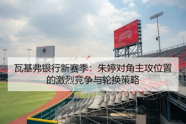 瓦基弗银行新赛季：朱婷对角主攻位置的激烈竞争与轮换策略